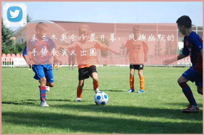 米兰冬奥会今晨开幕，风趣幽默的手势表演火出圈