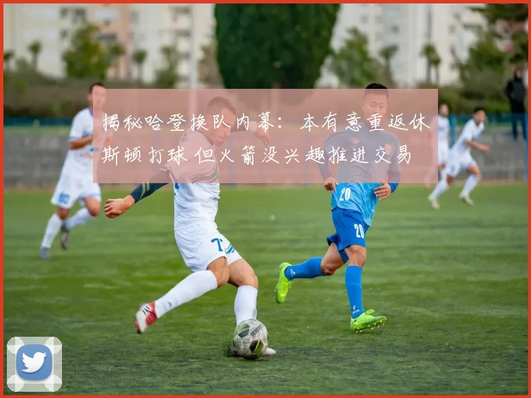 揭秘哈登换队内幕：本有意重返休斯顿打球 但火箭没兴趣推进交易