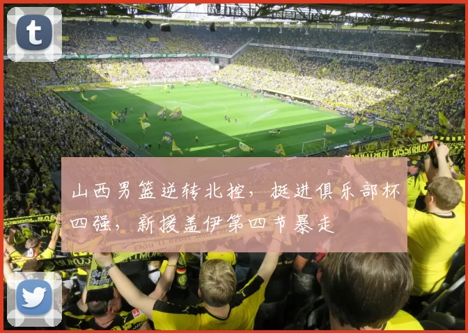 山西男篮逆转北控，挺进俱乐部杯四强，新援盖伊第四节暴走